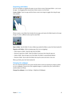 Page 21 Chapter  3    Basics 21
Organizing with folders
You can use folders to organize the apps on your Home screens. Rearrange folders—just as you 
do apps—by dragging them around your Home screens or to the Dock.
Create a folder:  Touch an app until the Home screen icons begin to jiggle, then drag the app 
onto another.
iPhone creates a new folder that includes the two apps, and names the folder based on the type 
of apps. To enter a different name, tap the name field.
Open a folder:  Tap the folder. To...