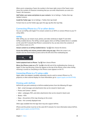 Page 30 Chapter  3    Basics 30
When you’re composing a Tweet, the number in the lower-right corner of the Tweet screen 
shows the number of characters remaining that you can enter. Attachments use some of a 
Tweet’s 140 characters.
Add Twitter user names and photos to your contacts:  Go to Settings > Twitter, then tap 
Update Contacts.
Install the Twitter app:  Go to Settings > Twitter, then tap Install. 
To learn how to use the Twitter app, open the app, tap Me, then tap Help.
Connecting iPhone to a TV or...