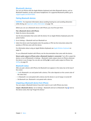 Page 32 Chapter  3    Basics 32
Bluetooth devices
You can use iPhone with the Apple Wireless Keyboard and other Bluetooth devices, such as 
Bluetooth headsets, car kits, and stereo headphones. For supported Bluetooth profiles, go to 
support.apple.com/kb/HT3647.
Pairing Bluetooth devices
WARNING:  For important information about avoiding hearing loss and avoiding distraction 
while driving, see Important safety information
 on page 14
 6.
Before you can use a Bluetooth device with iPhone, you must first pair...