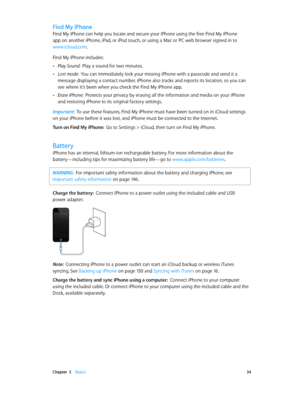 Page 34 Chapter  3    Basics 34
Find My iPhone
Find My iPhone can help you locate and secure your iPhone using the free Find My iPhone 
app on another iPhone, iPad, or iPod touch, or using a Mac or PC web browser signed in to 
www.icloud.com.
Find My iPhone includes:
 •Play Sound:  Play a sound for two minutes.
 •Lost mode:  You can immediately lock your missing iPhone with a passcode and send it a 
message displaying a contact number. iPhone also tracks and reports its location, so you can 
see where it’s been...