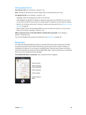 Page 40 Chapter  4    Siri 40
Setting options for Siri
Turn Siri on or off:  Go to Settings > General > Siri.
Note:  Turning Siri off resets Siri, and Siri forgets what it’s learned about your voice.
Set options for Siri:  Go to Settings > General > Siri.
 •Language:  Select the language you want to use with Siri.
 •Voice Feedback:  By default, Siri speaks its responses only when you hold iPhone to your ear or 
use Siri with a headset. If you want Siri to always speak its responses, set this option to Always....