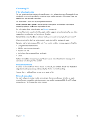 Page 42 Chapter  4    Siri 42
Correcting Siri
If Siri is having trouble
Siri may sometimes have trouble understanding you—in a noisy environment, for example. If you 
speak with an accent, it can take Siri some time to get used to your voice. If Siri doesn’t hear you 
exactly right, you can make corrections.
Siri shows what it heard you say, along with its response. 
Correct what Siri hears you say:  Tap the bubble showing what Siri heard you say. Edit your 
request by typing, or tap 
 on the keyboard to...