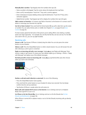 Page 44 Chapter  5    Phone 44
Manually dial a number:  Tap Keypad, enter the number, then tap Call.
 •Paste a number to the keypad:  Tap the screen above the keyboard, then tap Paste.
 •Enter a soft (2-second) pause:  Touch the “*” key until a comma appears.
 •Enter a hard pause (to pause dialing until you tap the Dial button):  Touch the “#” key until a 
semicolon appears.
 •Redial the last number:  Tap Keypad, tap Call to display the number, then tap Call again.
Add a contact to Favorites:  In Contacts, tap...