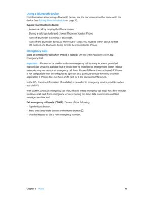 Page 46 Chapter  5    Phone 46
Using a Bluetooth device
For information about using a Bluetooth device, see the documentation that came with the 
device. See Pairing Bluetooth devices
 on page 32.
Bypass your Bluetooth device:  
 •Answer a call by tapping the iPhone screen.
 •During a call, tap Audio and choose iPhone or Speaker Phone.
 •Turn off Bluetooth in Settings > Bluetooth.
 •Turn off the Bluetooth device, or move out of range. You must be within about 30 feet   
(10 meters) of a Bluetooth device for it...