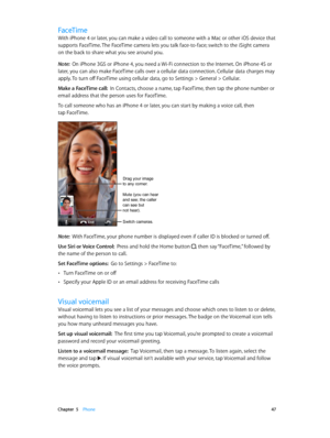 Page 47 Chapter  5    Phone 47
FaceTime
With iPhone 4 or later, you can make a video call to someone with a Mac or other iOS device that 
supports FaceTime. The FaceTime camera lets you talk face-to-face; switch to the iSight camera 
on the back to share what you see around you.
Note:  On iPhone 3GS or iPhone 4, you need a Wi-Fi connection to the Internet. On iPhone 4S or 
later, you can also make FaceTime calls over a cellular data connection. Cellular data charges may 
apply. To turn off FaceTime using...