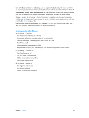 Page 50 Chapter  5    Phone 50
Turn off cellular services:  Go to Settings, turn on Airplane Mode, then tap Wi-Fi and turn Wi-Fi 
on. Incoming phone calls are sent to voicemail. To resume cellular service, turn Airplane Mode off.
Automatically add the prefix or country code for calls to the U.S.:  (GSM) Go to Settings > Phone, 
then turn on Dial Assist. This lets you use contacts and favorites to make calls while abroad.
Choose a carrier:  Go to Settings > Carrier. This option is available only when you’re...