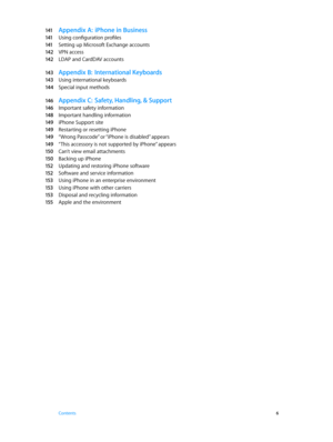 Page 6141 Appendix A:  iPhone in Business
141 Using configuration profiles
141 Setting up Microsoft Exchange accounts
142 VPN access
142 LDAP and CardDAV accounts
143 Appendix B:  In ternational Keyboards
143 Using international keyboards
14 4 Special input methods
146 Appendix C:  Safety, Handling, & Support
146 Important safety information
148 Important handling information
149 iPhone Support site
149 Restarting or resetting iPhone
149 “Wrong Passcode” or “iPhone is disabled” appears
149 “This accessory is...