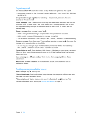 Page 53 Chapter  6    Mail 53
Organizing mail
See messages from VIPs:  Go to the mailbox list (tap Mailboxes to get there), then tap VIP.
 •Add a person to the VIP list:  Tap the person’s name or address in a From, To, or CC/Bcc field, then 
tap Add to VIP.
Group related messages together:  Go to Settings > Mail, Contacts, Calendars, then turn 
Organize by Thread on or off.
Search messages:  Open a mailbox, scroll to the top, then enter text in the Search field. You can 
search the From, To, or the Subject...