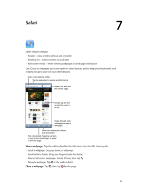 Page 557
  55
Safari
Safari features include:
 •Reader—view articles without ads or clutter
 •Reading list—collect articles to read later
 •Full-screen mode—when viewing webpages in landscape orientation
Use iCloud to see pages you have open on other devices, and to keep your bookmarks and 
reading list up to date on your other devices.
Search the web and 
the current page.
Swipe through open 
webpages or open a 
new page.
Double-tap an item 
or pinch to zoom in 
or out.
Enter a web address (URL).
Add a...