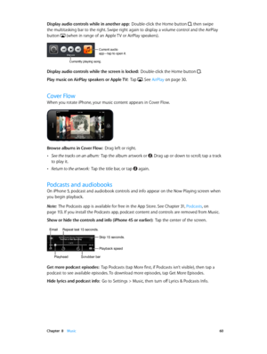 Page 60 Chapter  8    Music 60
Display audio controls while in another app:  Double-click the Home button , then swipe 
the multitasking bar to the right. Swipe right again to display a volume control and the AirPlay 
button 
 (when in range of an Apple TV or AirPlay speakers).
Current audio 
app—tap to open it.
Currently playing song.
Display audio controls while the screen is locked:  Double-click the Home button .
Play music on AirPlay speakers or Apple TV :  Tap . See AirPlay on page 30.
Cover Flow
When you...