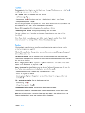 Page 61 Chapter  8    Music 61
Playlists
Create a playlist:  View Playlists, tap Add Playlist near the top of the list, then enter a title. Tap  
to add songs and videos, then tap Done.
Edit a playlist:  Select the playlist to edit, then tap Edit.
 •Add more songs:  Tap .
 •Delete a song:  Tap . Deleting a song from a playlist doesn’t delete it from iPhone.
 •Change the song order:  Drag .
New and changed playlists are copied to your iTunes library the next time you sync iPhone with 
your computer, or via...