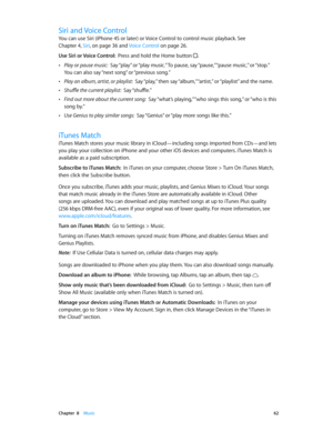 Page 62 Chapter  8    Music 62
Siri and Voice Control
You can use Siri (iPhone 4S or later) or Voice Control to control music playback. See 
Chapter 4, Siri, on page 36 and Voice Control on page 26.
Use Siri or Voice Control:  Press and hold the Home button .
 •Play or pause music:  Say “play” or “play music.” To pause, say “pause,” “pause music,” or “stop.” 
You can also say “next song” or “previous song.”
 •Play an album, artist, or playlist:  Say “play,” then say “album,” “artist,” or “playlist” and the...