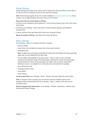 Page 63 Chapter  8    Music 63
Home Sharing
Home Sharing lets you play music, movies, and TV shows from the iTunes library on your Mac or 
PC. iPhone and your computer must be on the same Wi-Fi network.
Note:  Home Sharing requires iTunes 10.2 or later, available at www.itunes.com/download . Bonus 
content, such as digital booklets and iTunes Extras, can’t be shared.
Play music from your iTunes library on iPhone:
 1 In iTunes on your computer, choose Advanced > Turn On Home Sharing. Log in, then click Create...