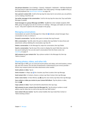 Page 65 Chapter  9    Messages 65
Use picture characters:  Go to Settings > General > Keyboard > Keyboards > Add New Keyboard, 
then tap Emoji to make that keyboard available. Then while typing a message, tap 
 to bring up 
the Emoji keyboard. See Special input methods on page 14 4 .
See a person’s contact info:  Scroll to the top (tap the status bar) to see actions you can perform, 
such as making a FaceTime call.
See earlier messages in the conversation:  Scroll to the top (tap the status bar). Tap Load...