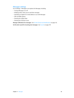 Page 66 Chapter  9    Messages 66
Messages settings
Go to Settings > Messages to set options for Messages, including:
 •Turning iMessage on or off
 •Notifying others when you’ve read their messages
 •Specifying an Apple ID or email address to use with Messages
 •SMS and MMS options
 •Showing the Subject field
 •Showing the character count
Manage notifications for messages:  See Do Not Disturb and Notifications on page 13 2.
Set the alert sound for incoming text messages:  See Sounds on page 13 9. 