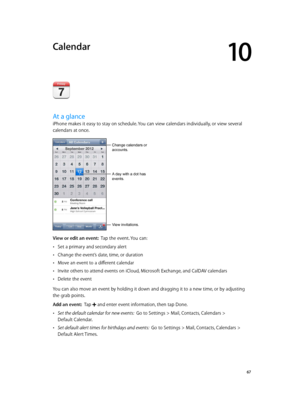 Page 6710
  67
Calendar
At a glance
iPhone makes it easy to stay on schedule. You can view calendars individually, or view several 
calendars at once.
A day with a dot has 
events.
Change calendars or 
accounts.
View invitations.
View or edit an event:  Tap the event. You can:
 •Set a primary and secondary alert
 •Change the event’s date, time, or duration
 •Move an event to a different calendar
 •Invite others to attend events on iCloud, Microsoft Exchange, and CalDAV calendars
 •Delete the event
You can also...