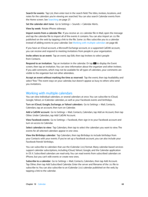 Page 68 Chapter  10    Calendar 68
Search for events:  Tap List, then enter text in the search field. The titles, invitees, locations, and 
notes for the calendars you’re viewing are searched. You can also search Calendar events from 
the Home screen. See Searching
 on page 27 .
Set the calendar alert tone:  Go to Settings > Sounds > Calendar Alerts.
View by week:  Rotate iPhone sideways.
Import events from a calendar file:  If you receive an .ics calendar file in Mail, open the message 
and tap the calendar...