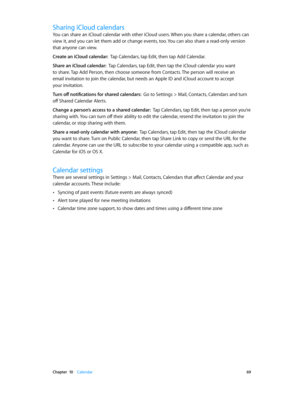 Page 69 Chapter  10    Calendar 69
Sharing iCloud calendars
You can share an iCloud calendar with other iCloud users. When you share a calendar, others can 
view it, and you can let them add or change events, too. You can also share a read-only version 
that anyone can view.
Create an iCloud calendar:  Tap Calendars, tap Edit, then tap Add Calendar.
Share an iCloud calendar:  Tap Calendars, tap Edit, then tap the iCloud calendar you want 
to share. Tap Add Person, then choose someone from Contacts. The person...