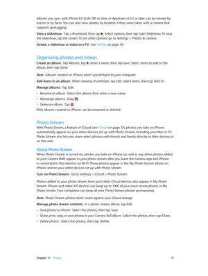 Page 71 Chapter  11    Photos 71
Albums you sync with iPhoto 8.0 (iLife ’09) or later, or Aperture v3.0.2 or later, can be viewed by 
events or by faces. You can also view photos by location, if they were taken with a camera that 
supports geotagging.
View a slideshow:  Tap a thumbnail, then tap . Select options, then tap Start Slideshow. To stop 
the slideshow, tap the screen. To set other options, go to Settings > Photos & Camera.
Stream a slideshow or video to a TV:  See AirPlay on page 30 .
Organizing...