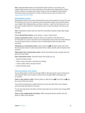 Page 72 Chapter  11    Photos 72
Note:  Although deleted photos are removed from photo streams on your devices, the 
original photos remain in the Camera Roll album on the device they originated from. Photos 
saved to a device or computer from a photo stream are also not deleted. To delete photos 
from Photo Stream, you need iOS 5.1 or later on iPhone and your other iOS devices. See 
support.apple.com/kb/HT4486.
Shared photo streams
Shared photo streams let you share selected photos with just the people you...