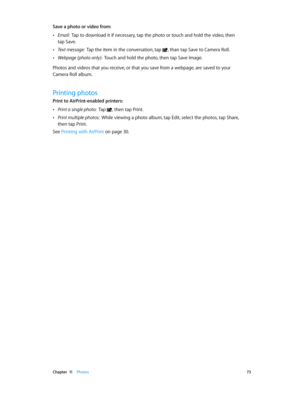 Page 73 Chapter  11    Photos 73
Save a photo or video from:  
 •Email:  Tap to download it if necessary, tap the photo or touch and hold the video, then 
tap Save.
 •Text message:  Tap the item in the conversation, tap , than tap Save to Camera Roll.
 •Webpage (photo only):  Touch and hold the photo, then tap Save Image.
Photos and videos that you receive, or that you save from a webpage, are saved to your  
Camera Roll album.
Printing photos
Print to AirPrint-enabled printers:  
 •Print a single photo:  Tap ,...