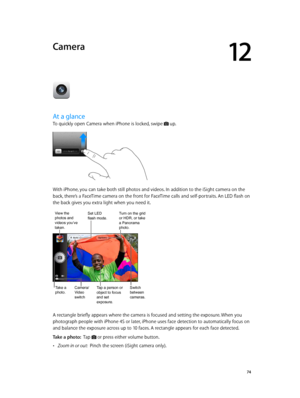 Page 7412
  74
Camera
At a glance
To quickly open Camera when iPhone is locked, swipe  up.
With iPhone, you can take both still photos and videos. In addition to the iSight camera on the 
back, there’s a FaceTime camera on the front for FaceTime calls and self-portraits. An LED flash on 
the back gives you extra light when you need it.
Tap a person or 
object to focus 
and set 
exposure.Switch 
between 
cameras.Take a
photo.Camera/
Video 
switch
View the photos and 
videos you’ve 
taken.Set LEDflash mode.Turn...