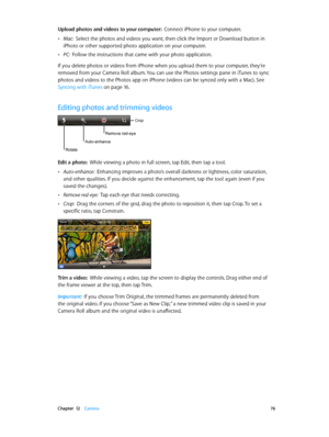 Page 76 Chapter  12    Camera 76
Upload photos and videos to your computer:  Connect iPhone to your computer.
 •Mac:  Select the photos and videos you want, then click the Import or Download button in 
iPhoto or other supported photo application on your computer.
 •PC:  Follow the instructions that came with your photo application.
If you delete photos or videos from iPhone when you upload them to your computer, they’re 
removed from your Camera Roll album. You can use the Photos settings pane in iTunes to sync...