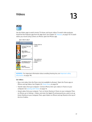 Page 7713
  77
Videos
Use the Videos app to watch movies, TV shows, and music videos. To watch video podcasts, 
install the free Podcasts app from the App Store. See Chapter 31, Podcasts, on page 11 3. To watch 
videos you record using Camera on iPhone, open the Photos app.
Swipe down to 
search.
See additional 
episodes of a 
series.
Tap a video to play it.
WARNING:  For imp ortant information about avoiding hearing loss, see Important safety 
information
 on page 14 6 .
Get videos:
 •Buy or rent videos from...