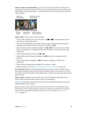 Page 78 Chapter  13    Videos 78
Convert a video to work with iPhone:  If you try to add a video from iTunes to iPhone and a 
message says the video can’t play on iPhone, you can convert the video. Select the video in your 
iTunes library and choose Advanced > “Create iPod or iPhone Version.” Then add the converted 
video to iPhone.
Tap the video to show or hide controls.
Watch the video on
a TV with Apple TV.
Drag to skipforward or back.
Choose a
chapter.Drag to adjust
the volume.
Watch a video:  Tap the video...