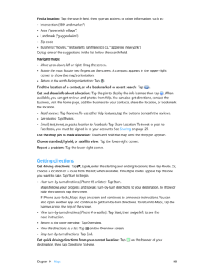 Page 80 Chapter  14    Maps 80
Find a location:  Tap the search field, then type an address or other information, such as:
 •Intersection (“8th and market”)
 •Area (“greenwich village”)
 •Landmark (“guggenheim”)
 •Zip code
 •Business (“movies,” “restaurants san francisco ca,” “apple inc new york”)
Or, tap one of the suggestions in the list below the search field.
Navigate maps:
 •Move up or down, left or right:  Drag the screen.
 •Rotate the map:  Rotate two fingers on the screen. A compass appears in the...