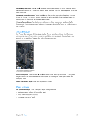 Page 81 Chapter  14    Maps 81
Get walking directions:  Tap , tap , enter the starting and ending locations, then tap Route. 
Or, choose a location or a route from the list, when available. Tap Start, then swipe left to see the 
next instruction. 
Get public transit directions:  Tap , tap , enter the starting and ending locations, then tap 
Route. Or, choose a location or a route from the list, when available. Download and open the 
routing apps for the transit services you want to use.
Show traffic conditions:...