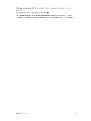 Page 83 Chapter  15    Weather 83
Turn local weather on or off:  Go to Settings > Privacy > Location Services. See Privacy on 
page 14 0.
See information about a city at yahoo.com:  Tap .
Use iCloud to push your list of cities to your other iOS devices:  Go to Settings > iCloud > 
Documents & Data, then turn on Documents & Data (it’s on by default). See  iCloud
 on page 15. 