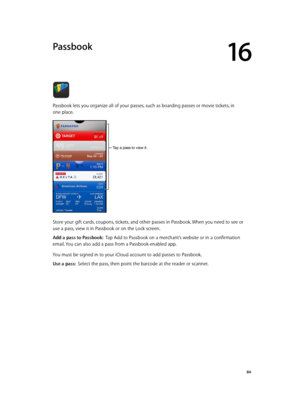 Page 8416
  84
Passbook
Passbook lets you organize all of your passes, such as boarding passes or movie tickets, in  
one place. 
Tap a pass to view it.
Store your gift cards, coupons, tickets, and other passes in Passbook. When you need to see or 
use a pass, view it in Passbook or on the Lock screen. 
Add a pass to Passbook:  Tap Add to Passbook on a merchant’s website or in a confirmation 
email. You can also add a pass from a Passbook-enabled app.
You must be signed in to your iCloud account to add passes...