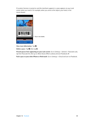 Page 85 Chapter  16    Passbook 85
If Location Services is turned on and the merchant supports it, a pass appears on your Lock 
screen when you need it. For example, when you arrive at the airport, your hotel, or the 
movie theater.
Tap to view details.
View more information:  Tap .
Delete a pass:  Tap , then tap .
Prevent passes from appearing on your Lock screen:  Go to Settings > General > Passcode Lock, 
tap Turn Passcode On, then go to Allow Access When Locked, and turn Passbook off.
Push a pass to your...