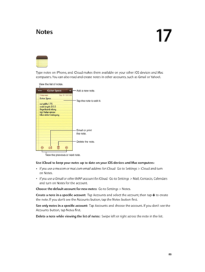 Page 8617
  86
Notes
Type notes on iPhone, and iCloud makes them available on your other iOS devices and Mac 
computers. You can also read and create notes in other accounts, such as Gmail or Yahoo!.
Tap the note to edit it.
Delete the note.
Email or print 
the note.
Add a new note.
View the list of notes.
View the previous or next note.
Use iCloud to keep your notes up to date on your iOS devices and Mac computers:
 •If you use a me.com or mac.com email address for iCloud:  Go to Settings > iCloud and turn 
on...