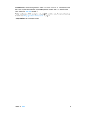 Page 87 Chapter  17    Notes 87
Search for notes:  While viewing the list of notes, scroll to the top of the list to reveal the search 
field. Tap in the field and type what you’re looking for. You can also search for notes from the 
Home screen. See Searching
 on page 27 .
Print or email a note:  While reading the note, tap . To email the note, iPhone must be set up 
for email. See Setting up mail and other accounts on page 14 .
Change the font:  Go to Settings > Notes. 