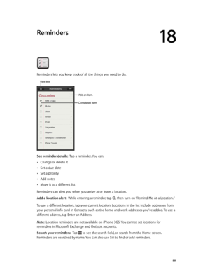 Page 8818
  88
Reminders
Reminders lets you keep track of all the things you need to do.
Completed item
Add an item.
View lists
See reminder details:  Tap a reminder. You can:
 •Change or delete it
 •Set a due date
 •Set a priority
 •Add notes
 •Move it to a different list
Reminders can alert you when you arrive at or leave a location.
Add a location alert:  While entering a reminder, tap , then turn on “Remind Me At a Location.”
To use a different location, tap your current location. Locations in the list...