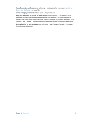 Page 89 Chapter  18    Reminders 89
Turn off reminder notifications:  Go to Settings > Notifications. For information, see Do Not 
Disturb and Notifications
 on page 13 2 .
Set the tone played for notifications:  Go to Settings > Sounds.
Keep your reminders up to date on other devices:  Go to Settings > iCloud, then turn on 
Reminders. To keep up to date with Reminders on OS X Mountain Lion, turn on iCloud on 
your Mac, too. Some other types of accounts, such as Exchange, also support Reminders. Go to 
Settings...
