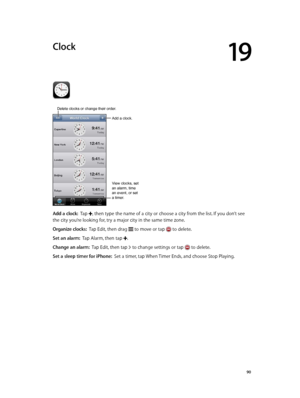 Page 9019
  90
Clock
Add a clock.
View clocks, set 
an alarm, time 
an event, or set 
a timer.
Delete clocks or change their order.
Add a clock:  Tap , then type the name of a city or choose a city from the list. If you don’t see 
the city you’re looking for, try a major city in the same time zone.
Organize clocks:  Tap Edit, then drag  to move or tap  to delete.
Set an alarm:  Tap Alarm, then tap .
Change an alarm:  Tap Edit, then tap  to change settings or tap  to delete.
Set a sleep timer for iPhone:  Set a...