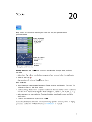 Page 9120
  91
Stocks
Keep track of your stocks, see the change in value over time, and get news about 
your investments.
Tap to see percent 
change. Tap again 
to see market 
capitalization.
Customize your 
stock list.
Go to yahoo.com for more info.
Swipe left or right to 
see stats or news 
articles.
Manage your stock list:  Tap , then add stocks or make other changes. When you finish, 
tap Done.
 •Add an item:  Tap . Enter a symbol, company name, fund name, or index, then tap Search.
 •Delete an item:  Tap...