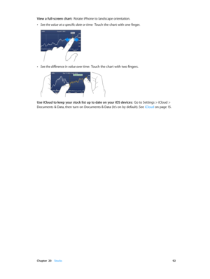 Page 92 Chapter  20    Stocks 92
View a full-screen chart:  Rotate iPhone to landscape orientation.
 •See the value at a specific date or time:  Touch the chart with one finger.
 •See the difference in value over time:  Touch the chart with two fingers.
Use iCloud to keep your stock list up to date on your iOS devices:  Go to Settings > iCloud > 
Documents & Data, then turn on Documents & Data (it’s on by default). See  iCloud
 on page 15. 