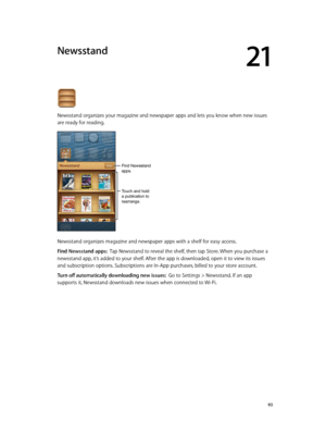 Page 9321
  93
Newsstand
Newsstand organizes your magazine and newspaper apps and lets you know when new issues 
are ready for reading. 
Touch and hold 
a publication to 
rearrange.
Find Newsstand 
apps.
Newsstand organizes magazine and newspaper apps with a shelf for easy access.
Find Newsstand apps:  Tap Newsstand to reveal the shelf, then tap Store. When you purchase a 
newsstand app, it’s added to your shelf. After the app is downloaded, open it to view its issues 
and subscription options. Subscriptions...