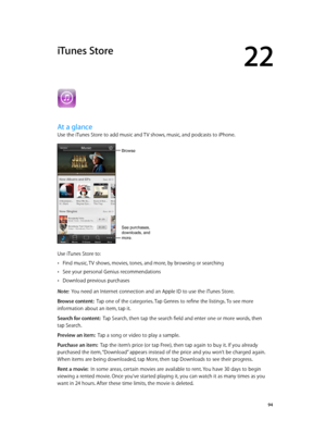 Page 9422
  94
iTunes Store
At a glance
Use the iTunes Store to add music and TV shows, music, and podcasts to iPhone.
Browse
See purchases, 
downloads, and 
more.
Use iTunes Store to:
 •Find music, TV shows, movies, tones, and more, by browsing or searching
 •See your personal Genius recommendations
 •Download previous purchases
Note:  You need an Internet connection and an Apple ID to use the iTunes Store.
Browse content:  Tap one of the categories. Tap Genres to refine the listings. To see more 
information...