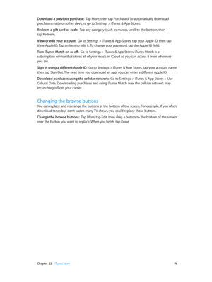 Page 95 Chapter  22    iTunes Store 95
Download a previous purchase:  Tap More, then tap Purchased. To automatically download 
purchases made on other devices, go to Settings > iTunes & App Stores.
Redeem a gift card or code:  Tap any category (such as music), scroll to the bottom, then 
tap Redeem.
View or edit your account:  Go to Settings > iTunes & App Stores, tap your Apple ID, then tap 
View Apple ID. Tap an item to edit it. To change your password, tap the Apple ID field.
Turn iTunes Match on or off:  Go...