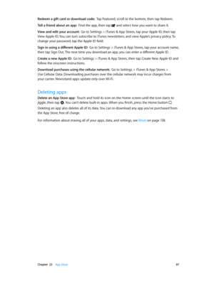 Page 97 Chapter  23    App Store 97
Redeem a gift card or download code:  Tap Featured, scroll to the bottom, then tap Redeem.
Tell a friend about an app:  Find the app, then tap  and select how you want to share it. 
View and edit your account:  Go to Settings > iTunes & App Stores, tap your Apple ID, then tap 
View Apple ID. You can turn subscribe to iTunes newsletters, and view Apple’s privacy policy. To 
change your password, tap the Apple ID field.
Sign in using a different Apple ID:  Go to Settings >...