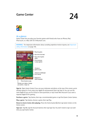 Page 9824
  98
Game Center
At a glance
Game Center lets you play your favorite games with friends who have an iPhone, iPad, 
iPod touch, or a Mac with OS X Mountain Lion.
WARNING:   For important information about avoiding repetitive motion injuries, see Important 
safety information
 on page 14 6 .
See who’s the best.
Respond to 
friend requests.
See a list of game 
goals.
Play the game.
Find someone 
to play against.
Choose a 
game to play.
Check for challenges 
from friends.
Invite friends to play.
Declare...