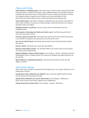 Page 99 Chapter  24    Game Center 99
Playing with friends
Invite friends to a multiplayer game:  Tap Friends, choose a friend, choose a game, then tap Play. 
If the game allows or requires more players, choose additional players, then tap Next. Send your 
invitation, then wait for the others to accept. When everyone is ready, start the game. If a friend 
isn’t available or doesn’t respond to your invitation, you can tap Auto-Match to have  
Game Center find another player for you, or tap Invite Friend to...