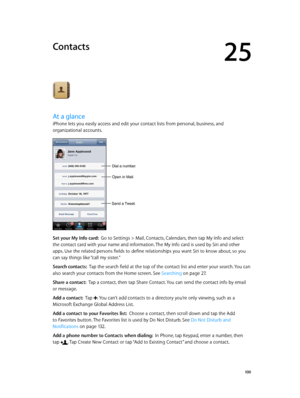 Page 10025
  10 0
Contacts
At a glance
iPhone lets you easily access and edit your contact lists from personal, business, and 
organizational accounts.
Open in Mail.
Send a Tweet.
Dial a number.
Set your My Info card:  Go to Settings > Mail, Contacts, Calendars, then tap My Info and select 
the contact card with your name and information. The My Info card is used by Siri and other 
apps. Use the related persons fields to define relationships you want Siri to know about, so you 
can say things like “call my...