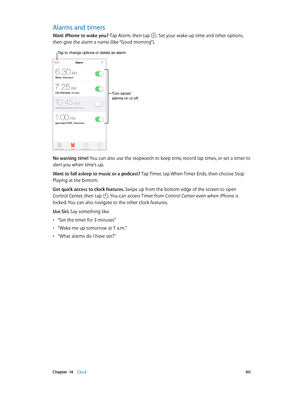 Page 101 Chapter  14    Clock 101
Alarms and timers
Want iPhone to wake you? Tap Alarm, then tap . Set your wake-up time and other options, 
then give the alarm a name (like “Good morning”).
Tap to change options or delete an alarm.
Turn saved 
alarms on or off.
No wasting time! You can also use the stopwatch to keep time, record lap times, or set a timer to 
alert you when time’s up.
Want to fall asleep to music or a podcast? Tap Timer, tap When Timer Ends, then choose Stop 
Playing at the bottom.
Get quick...