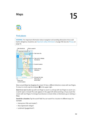 Page 10215
  10 2
Maps
Find places
WARNING:  For important information about navigation and avoiding distractions that could 
lead to dangerous situations, see Important safety information
 on page 18 3. See also 

Privacy
 on 
page
 43.
Choose the view, 
drop a pin, or
show traffic.
Tap a pin to display 
the banner.
Quick driving 
directions
Get more info.
Current location
Enter a search.
Show your
current location.
Get directions.
Move around Maps by dragging the screen. To face a different direction, rotate...